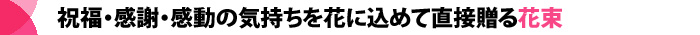 祝福・感謝・感動の気持ちを花に込めて直接贈る花束
