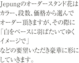 Jepungのオーダースタンド花はカラー、段数、価格から選んでオーダー頂きますが、その際に「白をベースに羽ばたいてゆくイメージで」などの要望いただき豪華に形にしていきます。